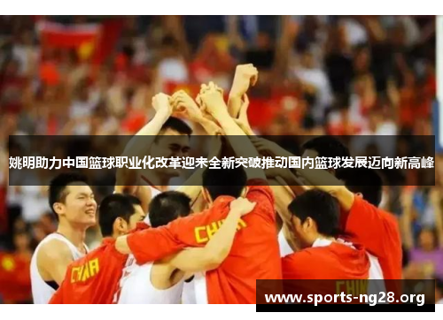 姚明助力中国篮球职业化改革迎来全新突破推动国内篮球发展迈向新高峰