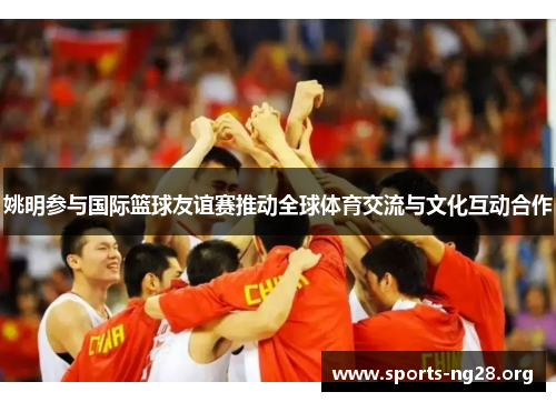 姚明参与国际篮球友谊赛推动全球体育交流与文化互动合作