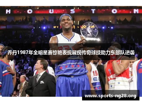 乔丹1987年全明星赛惊艳表现展现传奇球技助力东部队逆袭