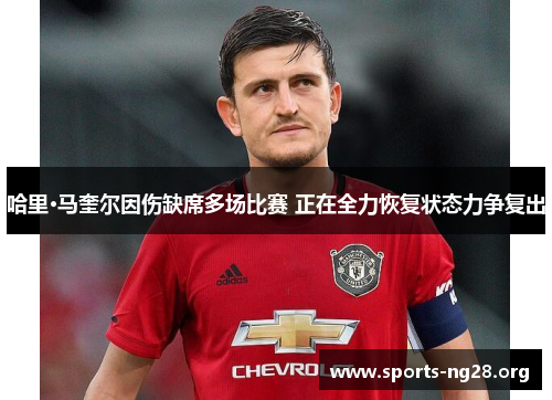 哈里·马奎尔因伤缺席多场比赛 正在全力恢复状态力争复出