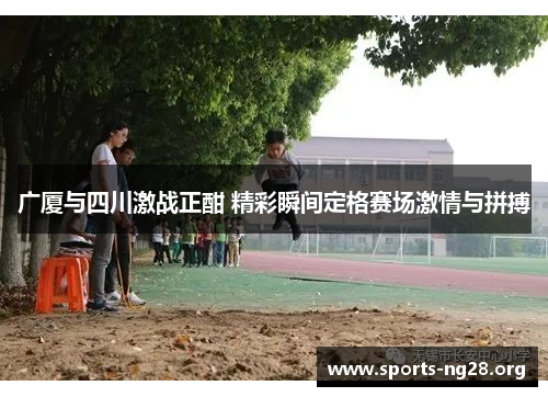 广厦与四川激战正酣 精彩瞬间定格赛场激情与拼搏