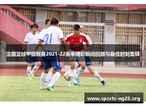 法国足球甲级联赛2021-22赛季精彩瞬间回顾与最佳时刻集锦