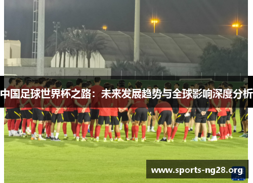 中国足球世界杯之路：未来发展趋势与全球影响深度分析