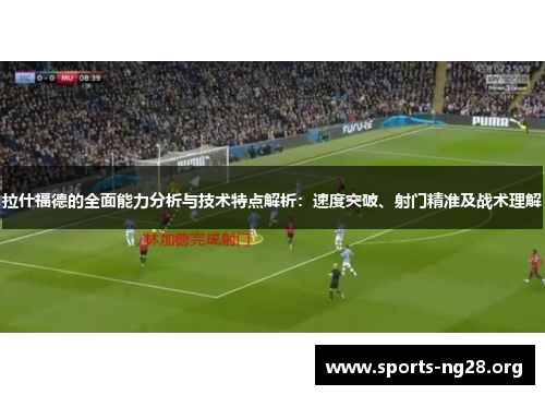 拉什福德的全面能力分析与技术特点解析：速度突破、射门精准及战术理解