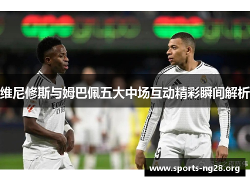 维尼修斯与姆巴佩五大中场互动精彩瞬间解析 维尼修斯与姆巴佩五大中场互动精彩瞬间解析