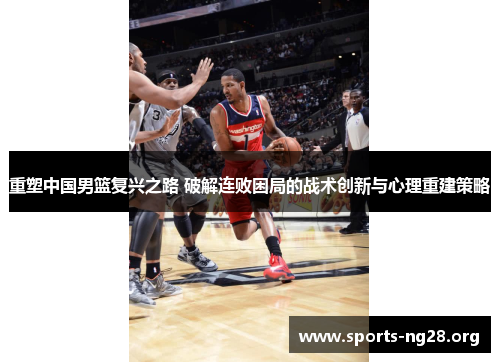 重塑中国男篮复兴之路 破解连败困局的战术创新与心理重建策略 重塑中国男篮复兴之路 破解连败困局的战术创新与心理重建策略