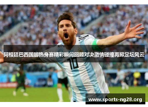 阿根廷巴西国脚热身赛精彩瞬间回顾对决激情碰撞再掀足坛风云