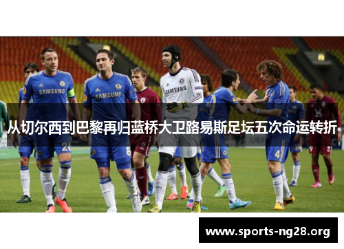 从切尔西到巴黎再归蓝桥大卫路易斯足坛五次命运转折 从切尔西到巴黎再归蓝桥大卫路易斯足坛五次命运转折