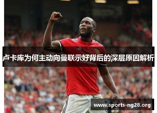 卢卡库为何主动向曼联示好背后的深层原因解析 卢卡库为何主动向曼联示好背后的深层原因解析