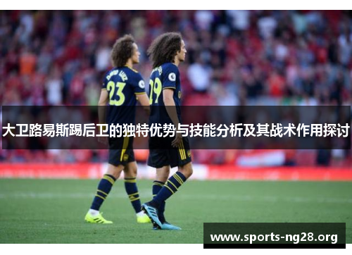 大卫路易斯踢后卫的独特优势与技能分析及其战术作用探讨