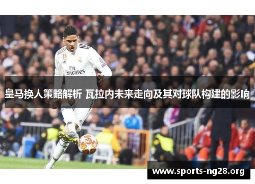 皇马换人策略解析 瓦拉内未来走向及其对球队构建的影响