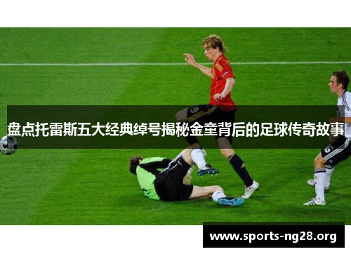盘点托雷斯五大经典绰号揭秘金童背后的足球传奇故事 盘点托雷斯五大经典绰号揭秘金童背后的足球传奇故事