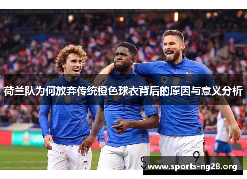 荷兰队为何放弃传统橙色球衣背后的原因与意义分析
