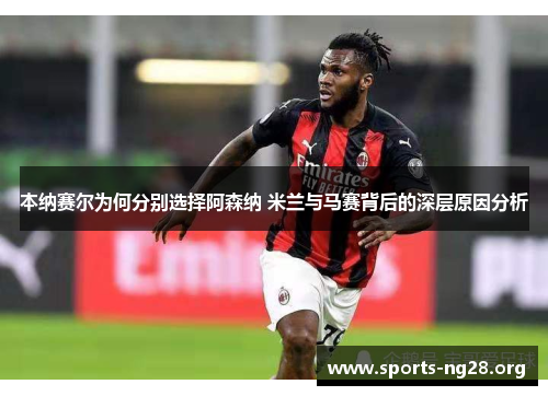 本纳赛尔为何分别选择阿森纳 米兰与马赛背后的深层原因分析