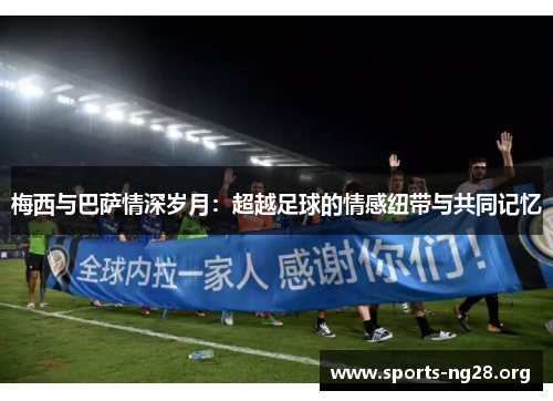 梅西与巴萨情深岁月：超越足球的情感纽带与共同记忆